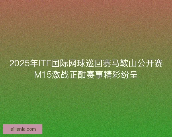 2025年ITF国际网球巡回赛马鞍山公开赛M15激战正酣赛事精彩纷呈