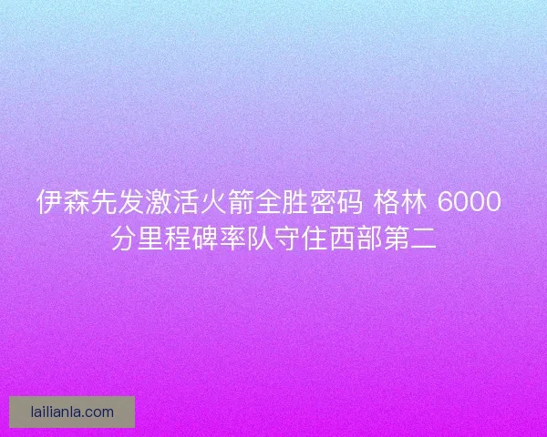 伊森先发激活火箭全胜密码 格林 6000 分里程碑率队守住西部第二