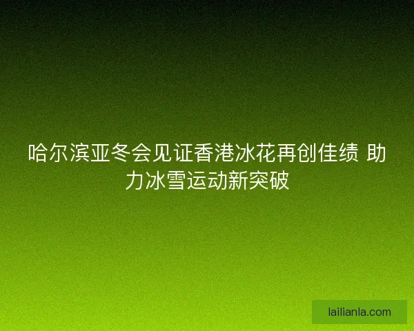 哈尔滨亚冬会见证香港冰花再创佳绩 助力冰雪运动新突破