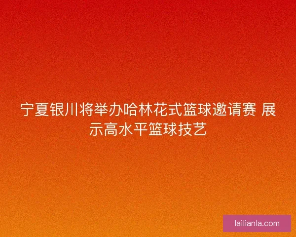 宁夏银川将举办哈林花式篮球邀请赛 展示高水平篮球技艺