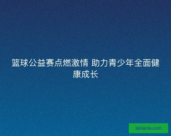 篮球公益赛点燃激情 助力青少年全面健康成长