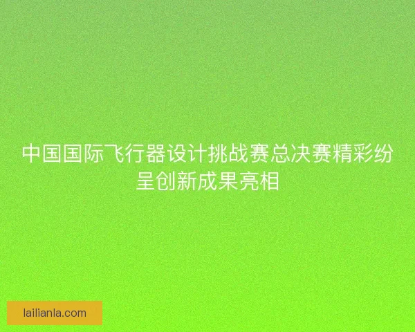 中国国际飞行器设计挑战赛总决赛精彩纷呈创新成果亮相