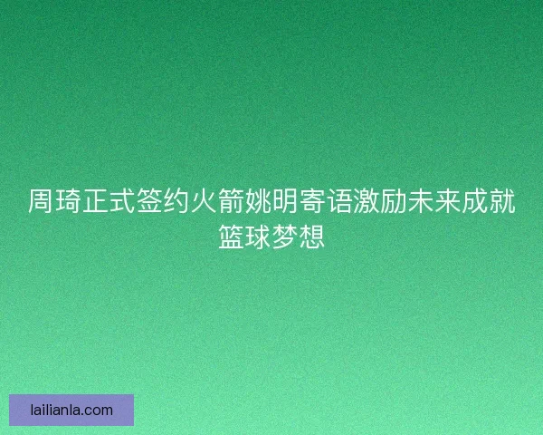 周琦正式签约火箭姚明寄语激励未来成就篮球梦想